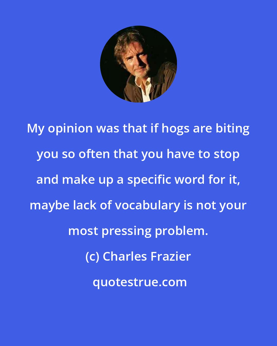Charles Frazier: My opinion was that if hogs are biting you so often that you have to stop and make up a specific word for it, maybe lack of vocabulary is not your most pressing problem.