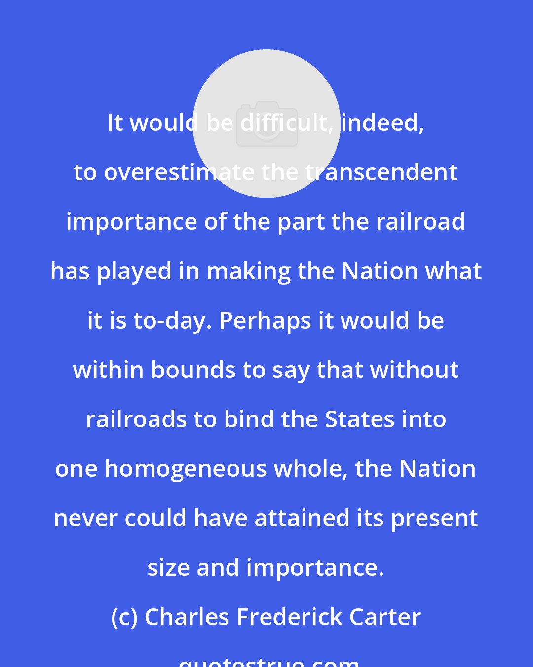 Charles Frederick Carter: It would be difficult, indeed, to overestimate the transcendent importance of the part the railroad has played in making the Nation what it is to-day. Perhaps it would be within bounds to say that without railroads to bind the States into one homogeneous whole, the Nation never could have attained its present size and importance.