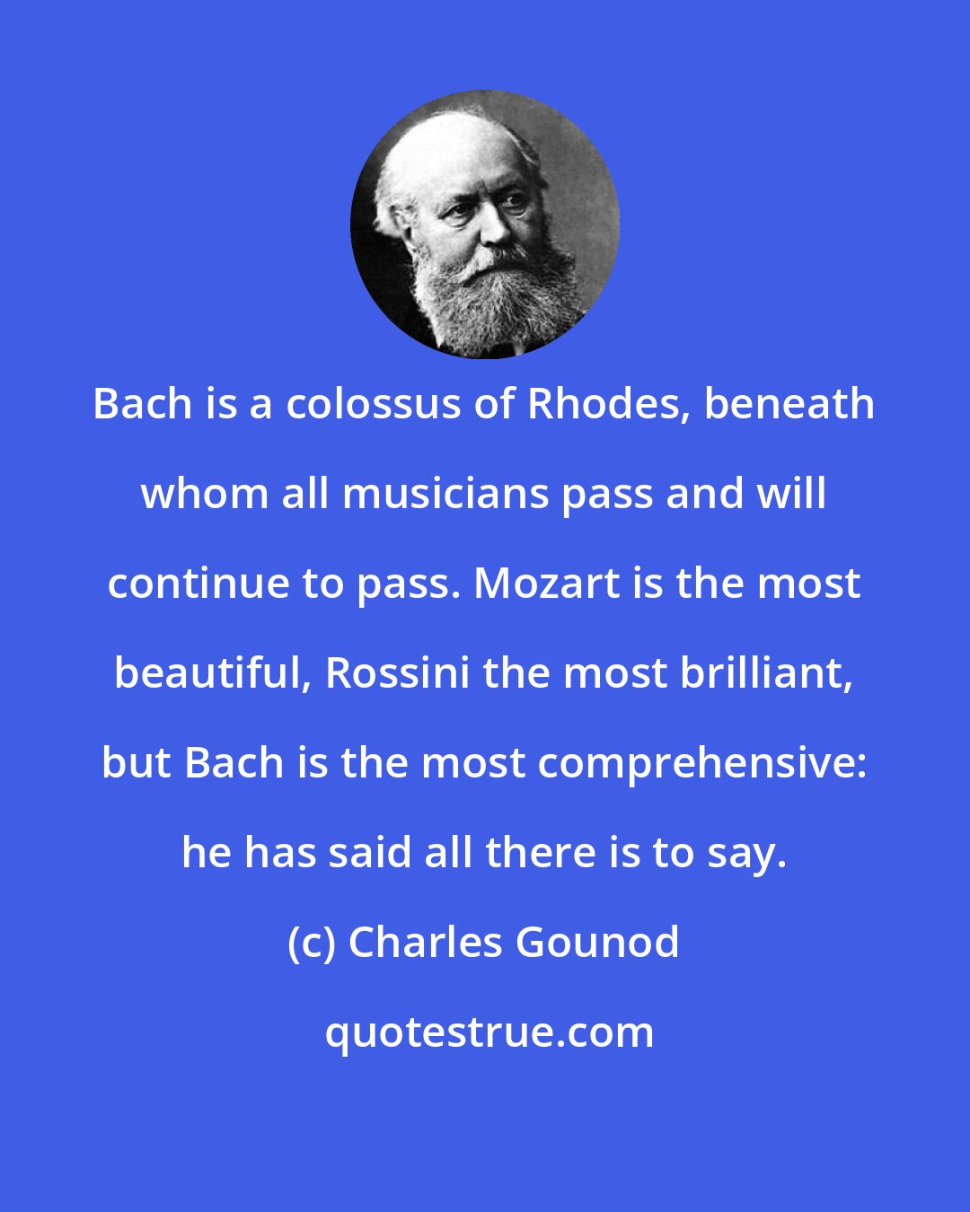Charles Gounod: Bach is a colossus of Rhodes, beneath whom all musicians pass and will continue to pass. Mozart is the most beautiful, Rossini the most brilliant, but Bach is the most comprehensive: he has said all there is to say.