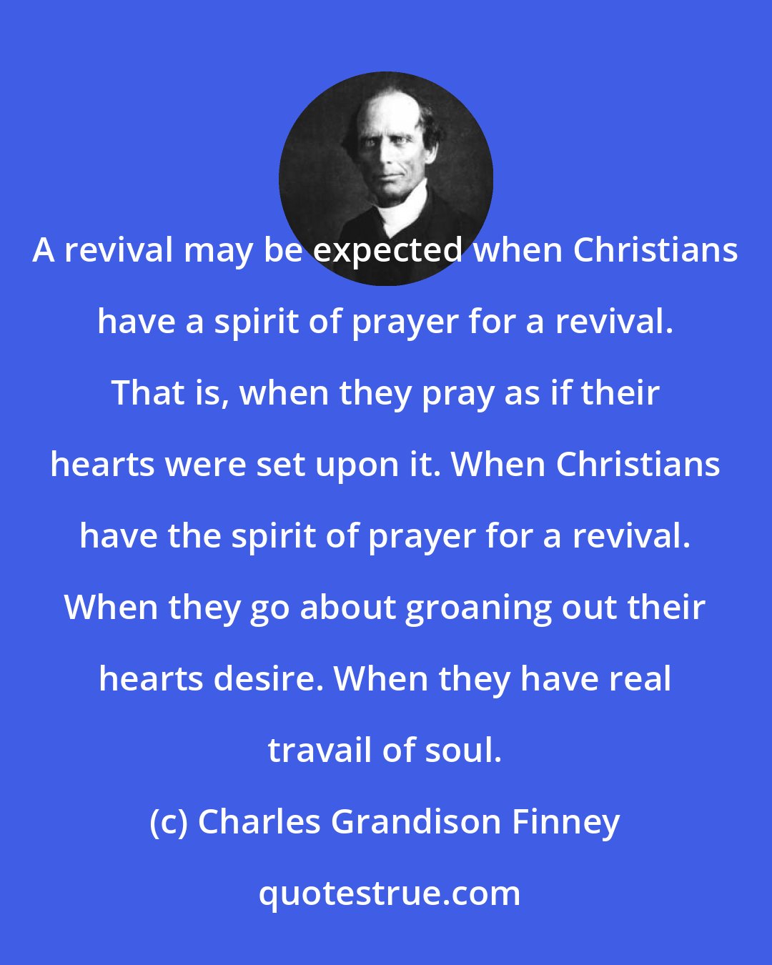 Charles Grandison Finney: A revival may be expected when Christians have a spirit of prayer for a revival. That is, when they pray as if their hearts were set upon it. When Christians have the spirit of prayer for a revival. When they go about groaning out their hearts desire. When they have real travail of soul.