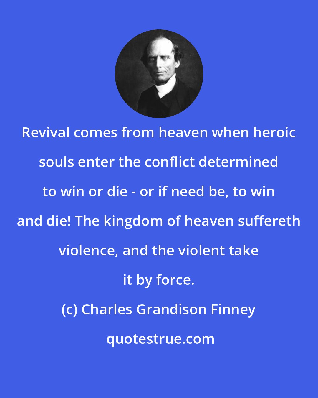 Charles Grandison Finney: Revival comes from heaven when heroic souls enter the conflict determined to win or die - or if need be, to win and die! The kingdom of heaven suffereth violence, and the violent take it by force.