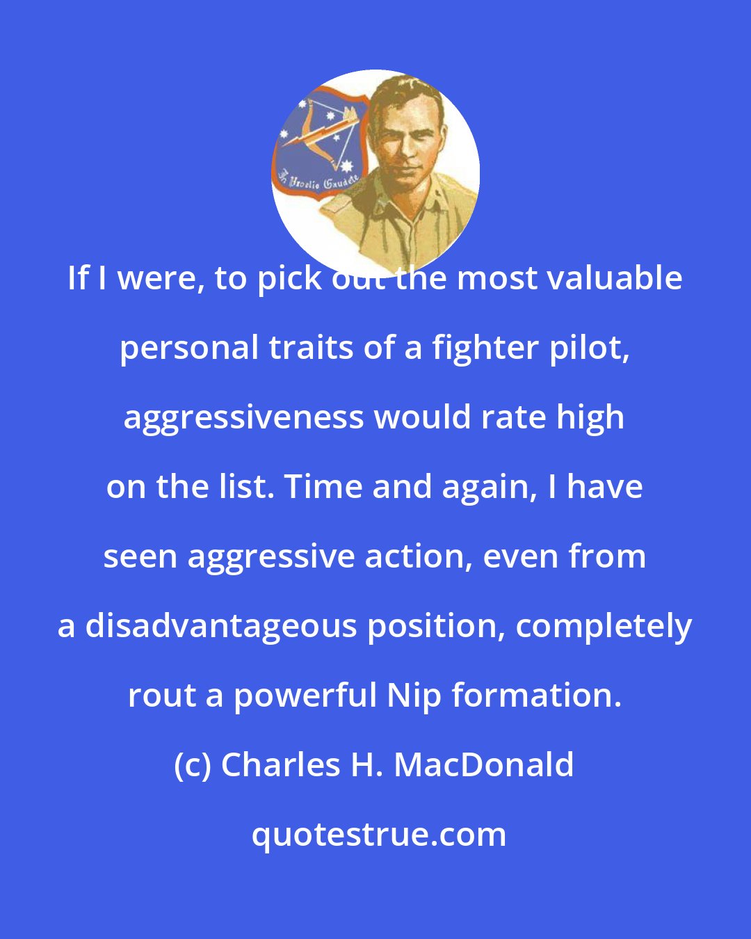 Charles H. MacDonald: If I were, to pick out the most valuable personal traits of a fighter pilot, aggressiveness would rate high on the list. Time and again, I have seen aggressive action, even from a disadvantageous position, completely rout a powerful Nip formation.