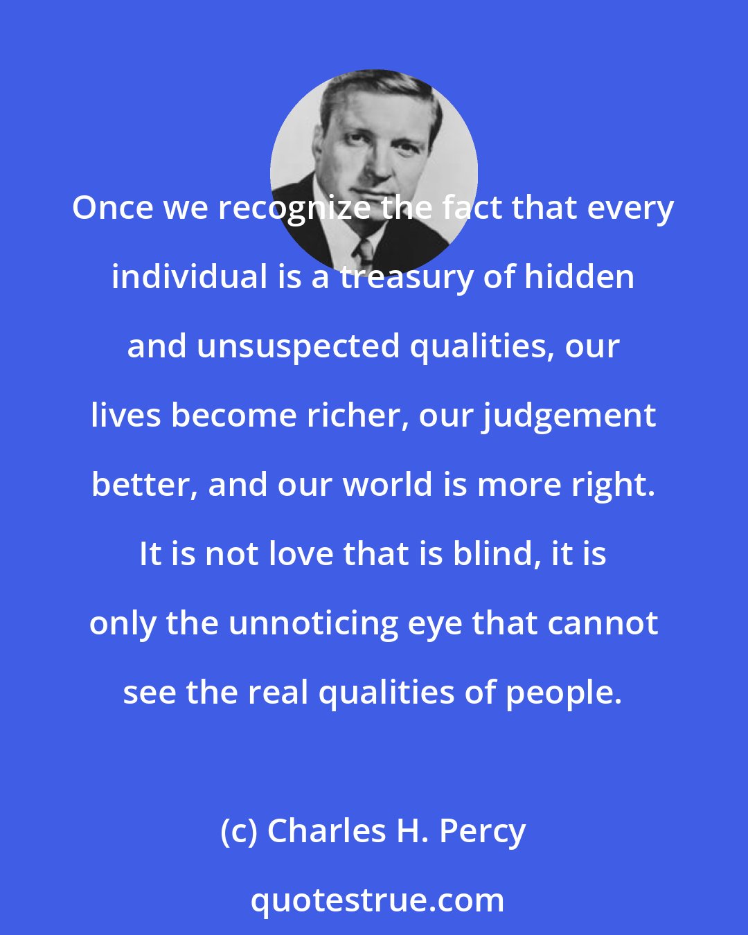 Charles H. Percy: Once we recognize the fact that every individual is a treasury of hidden and unsuspected qualities, our lives become richer, our judgement better, and our world is more right. It is not love that is blind, it is only the unnoticing eye that cannot see the real qualities of people.