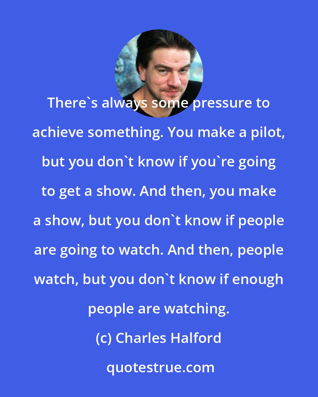 Charles Halford: There's always some pressure to achieve something. You make a pilot, but you don't know if you're going to get a show. And then, you make a show, but you don't know if people are going to watch. And then, people watch, but you don't know if enough people are watching.