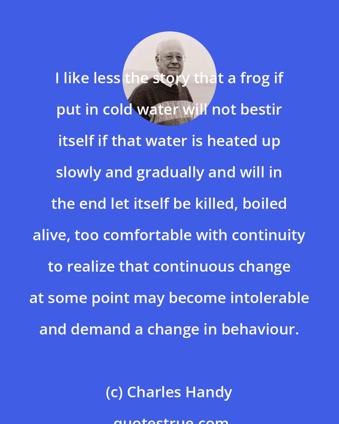 Charles Handy: I like less the story that a frog if put in cold water will not bestir itself if that water is heated up slowly and gradually and will in the end let itself be killed, boiled alive, too comfortable with continuity to realize that continuous change at some point may become intolerable and demand a change in behaviour.