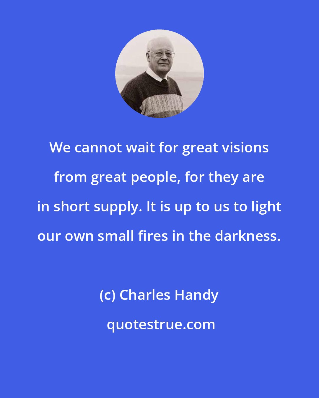 Charles Handy: We cannot wait for great visions from great people, for they are in short supply. It is up to us to light our own small fires in the darkness.