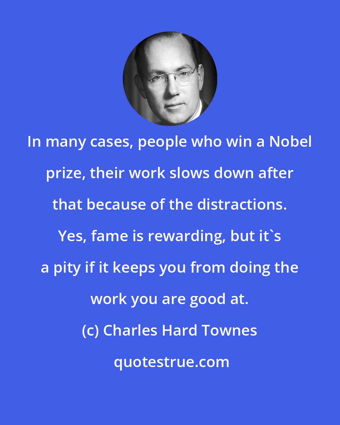 Charles Hard Townes: In many cases, people who win a Nobel prize, their work slows down after that because of the distractions. Yes, fame is rewarding, but it's a pity if it keeps you from doing the work you are good at.