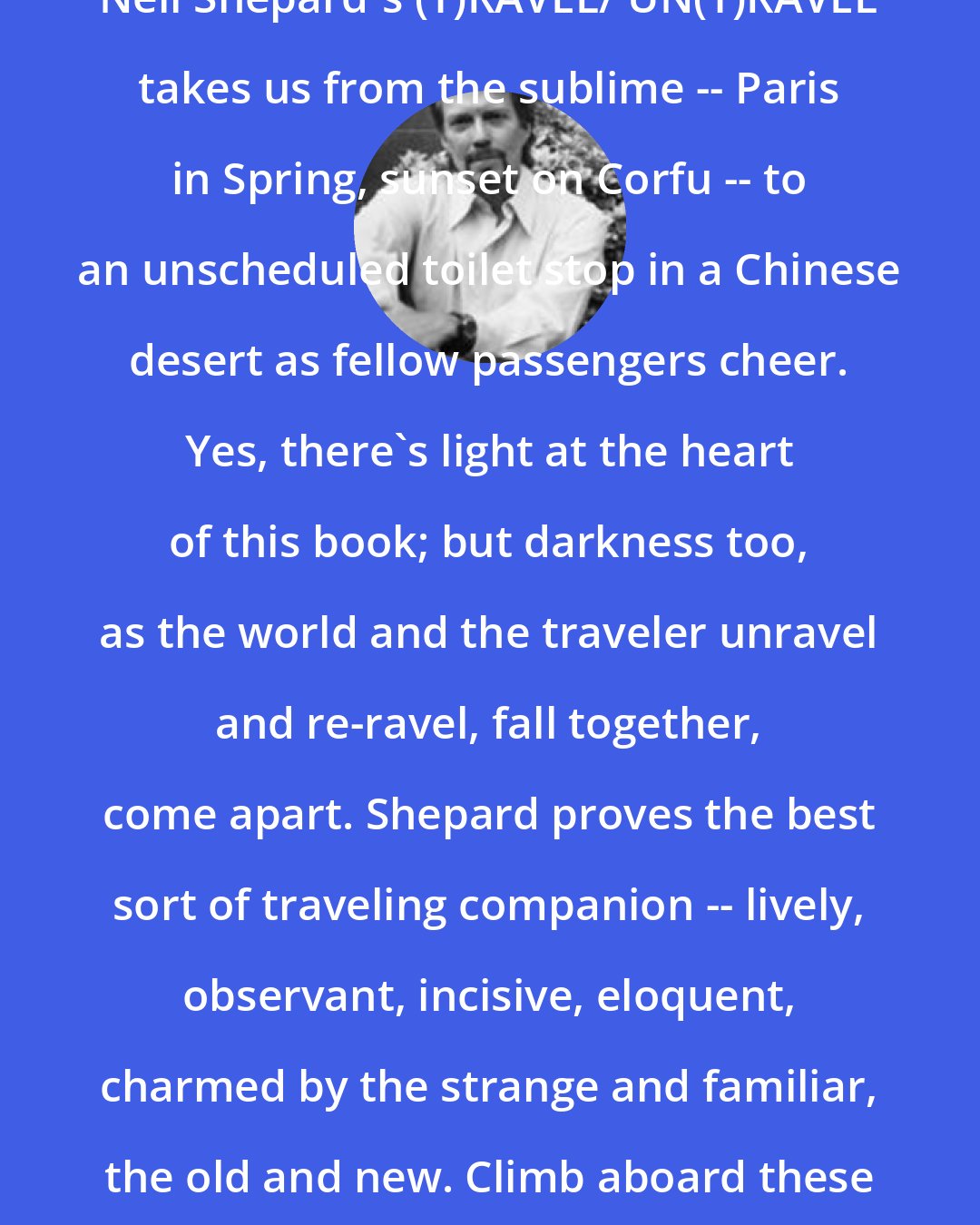 Charles Harper Webb: Neil Shepard's (T)RAVEL/ UN(T)RAVEL takes us from the sublime -- Paris in Spring, sunset on Corfu -- to an unscheduled toilet stop in a Chinese desert as fellow passengers cheer. Yes, there's light at the heart of this book; but darkness too, as the world and the traveler unravel and re-ravel, fall together, come apart. Shepard proves the best sort of traveling companion -- lively, observant, incisive, eloquent, charmed by the strange and familiar, the old and new. Climb aboard these poems. Enjoy the ride.