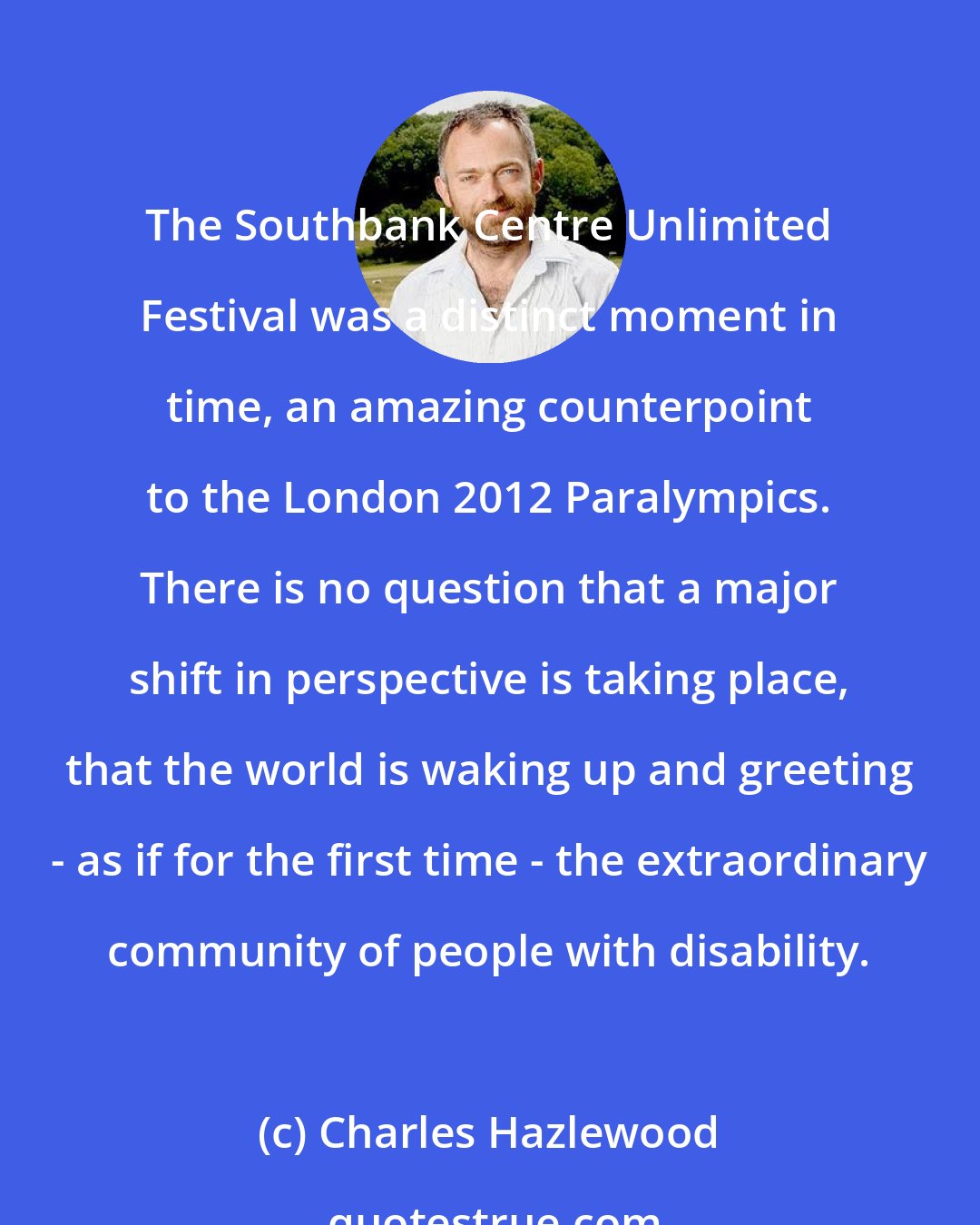 Charles Hazlewood: The Southbank Centre Unlimited Festival was a distinct moment in time, an amazing counterpoint to the London 2012 Paralympics. There is no question that a major shift in perspective is taking place, that the world is waking up and greeting - as if for the first time - the extraordinary community of people with disability.