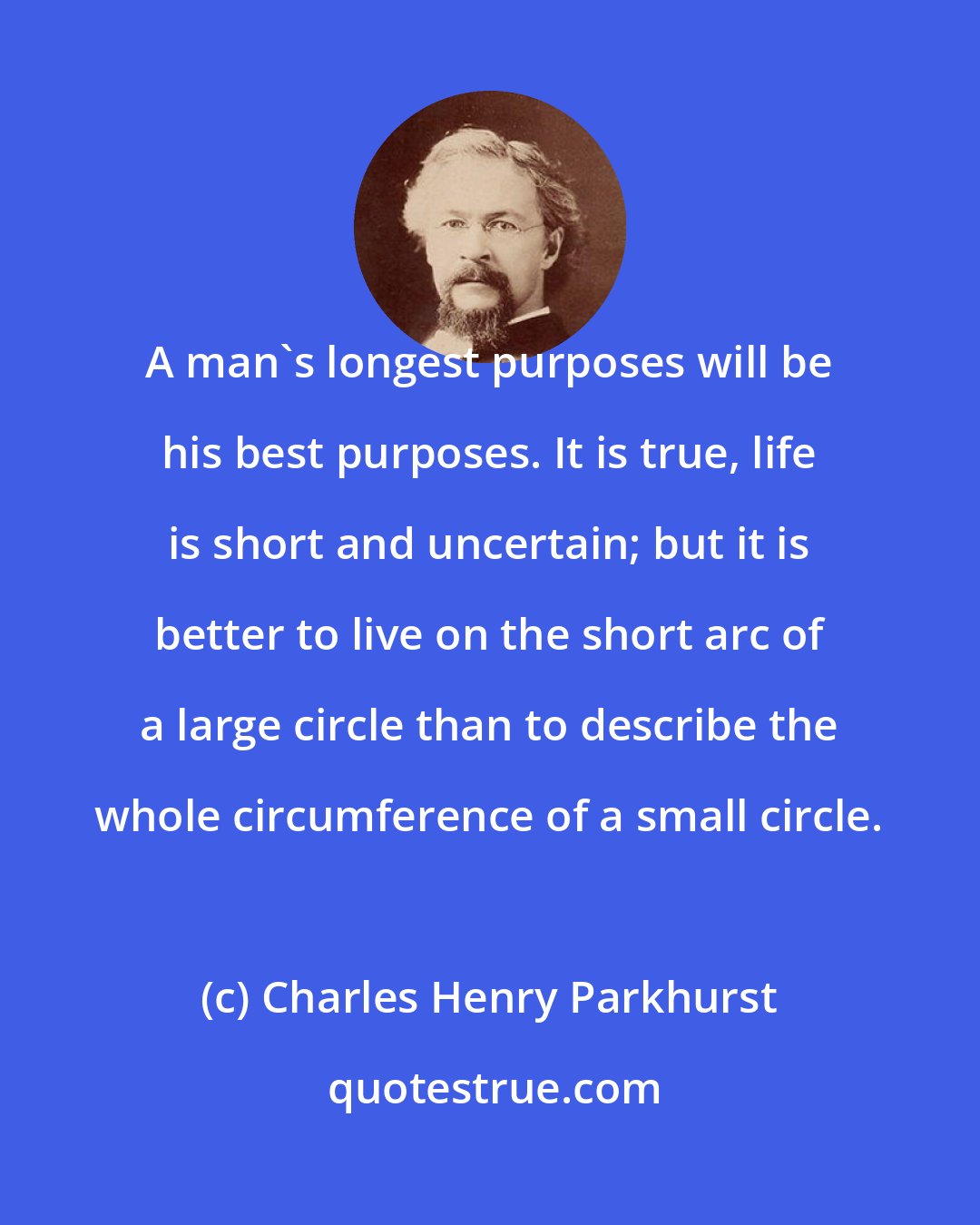 Charles Henry Parkhurst: A man's longest purposes will be his best purposes. It is true, life is short and uncertain; but it is better to live on the short arc of a large circle than to describe the whole circumference of a small circle.