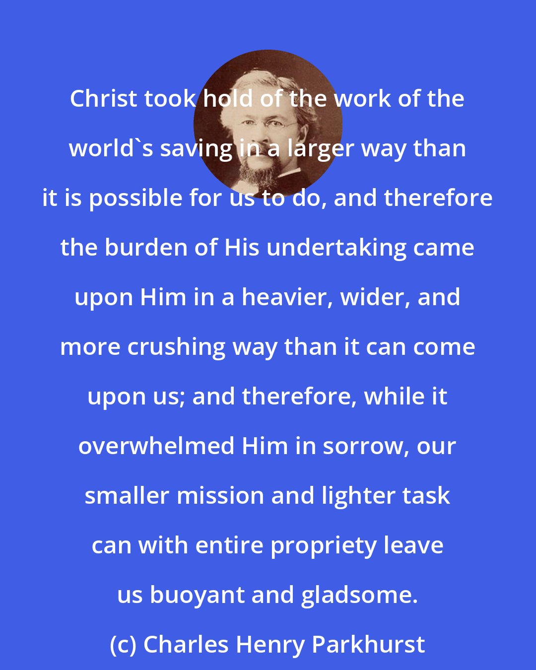 Charles Henry Parkhurst: Christ took hold of the work of the world's saving in a larger way than it is possible for us to do, and therefore the burden of His undertaking came upon Him in a heavier, wider, and more crushing way than it can come upon us; and therefore, while it overwhelmed Him in sorrow, our smaller mission and lighter task can with entire propriety leave us buoyant and gladsome.