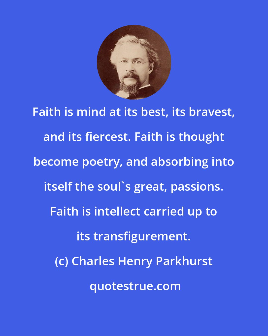 Charles Henry Parkhurst: Faith is mind at its best, its bravest, and its fiercest. Faith is thought become poetry, and absorbing into itself the soul's great, passions. Faith is intellect carried up to its transfigurement.