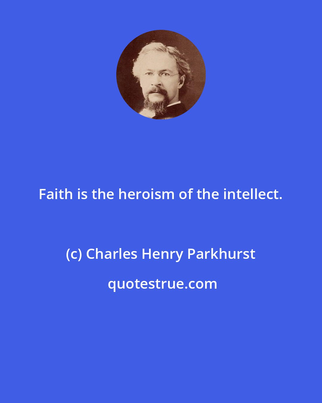 Charles Henry Parkhurst: Faith is the heroism of the intellect.