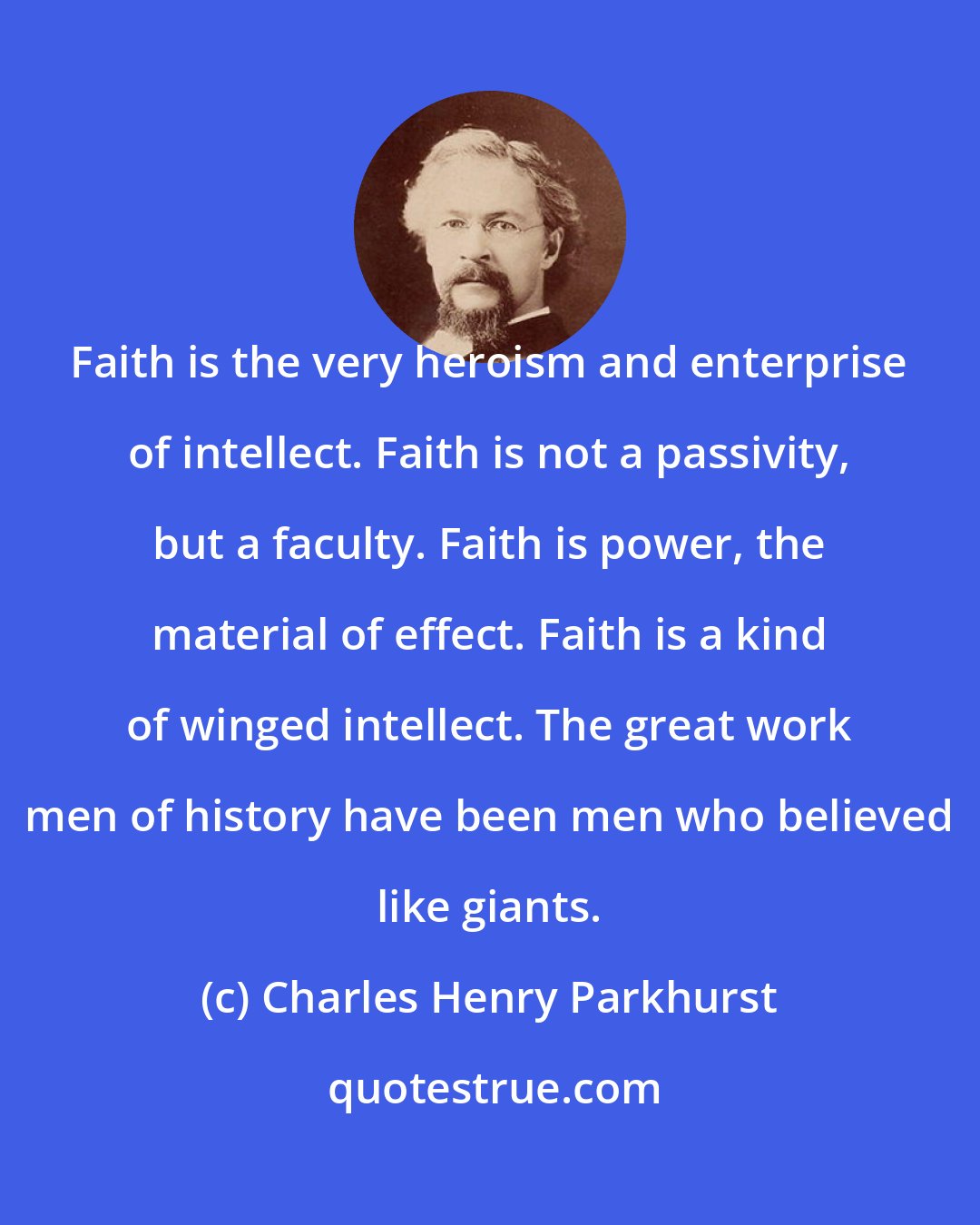 Charles Henry Parkhurst: Faith is the very heroism and enterprise of intellect. Faith is not a passivity, but a faculty. Faith is power, the material of effect. Faith is a kind of winged intellect. The great work men of history have been men who believed like giants.