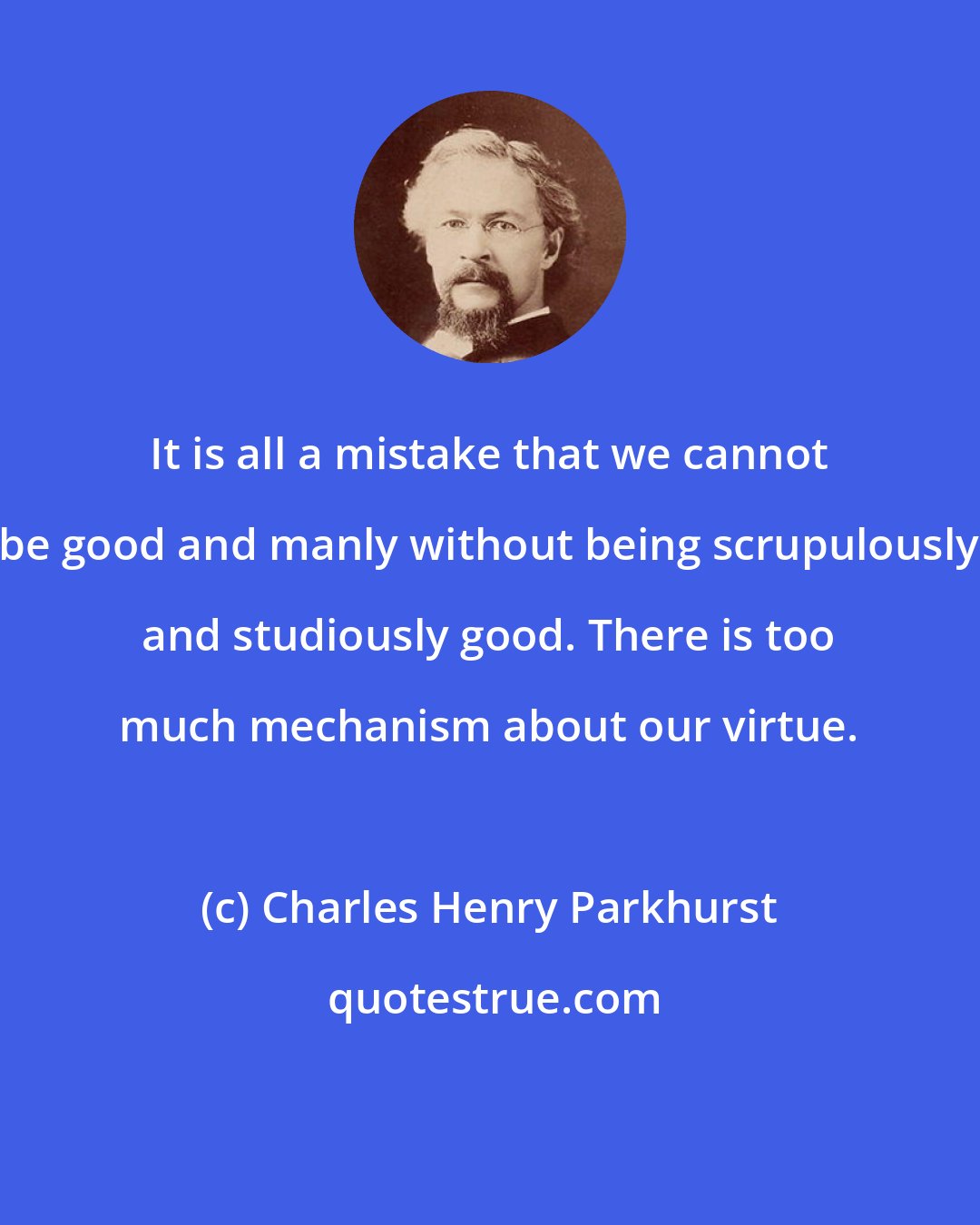 Charles Henry Parkhurst: It is all a mistake that we cannot be good and manly without being scrupulously and studiously good. There is too much mechanism about our virtue.