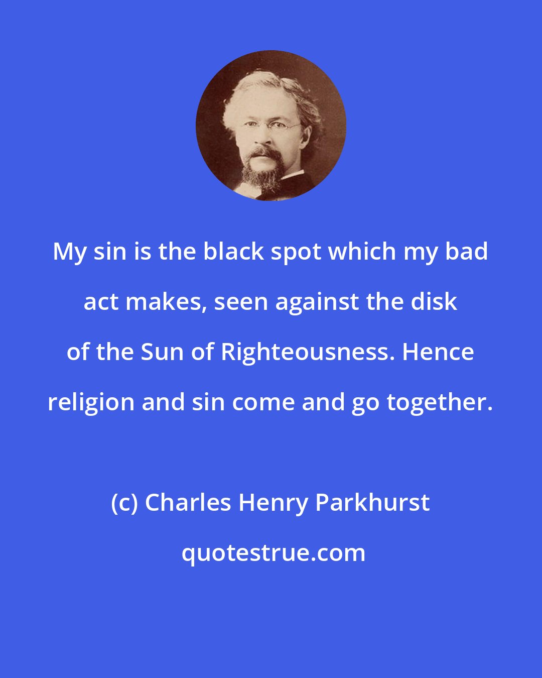 Charles Henry Parkhurst: My sin is the black spot which my bad act makes, seen against the disk of the Sun of Righteousness. Hence religion and sin come and go together.