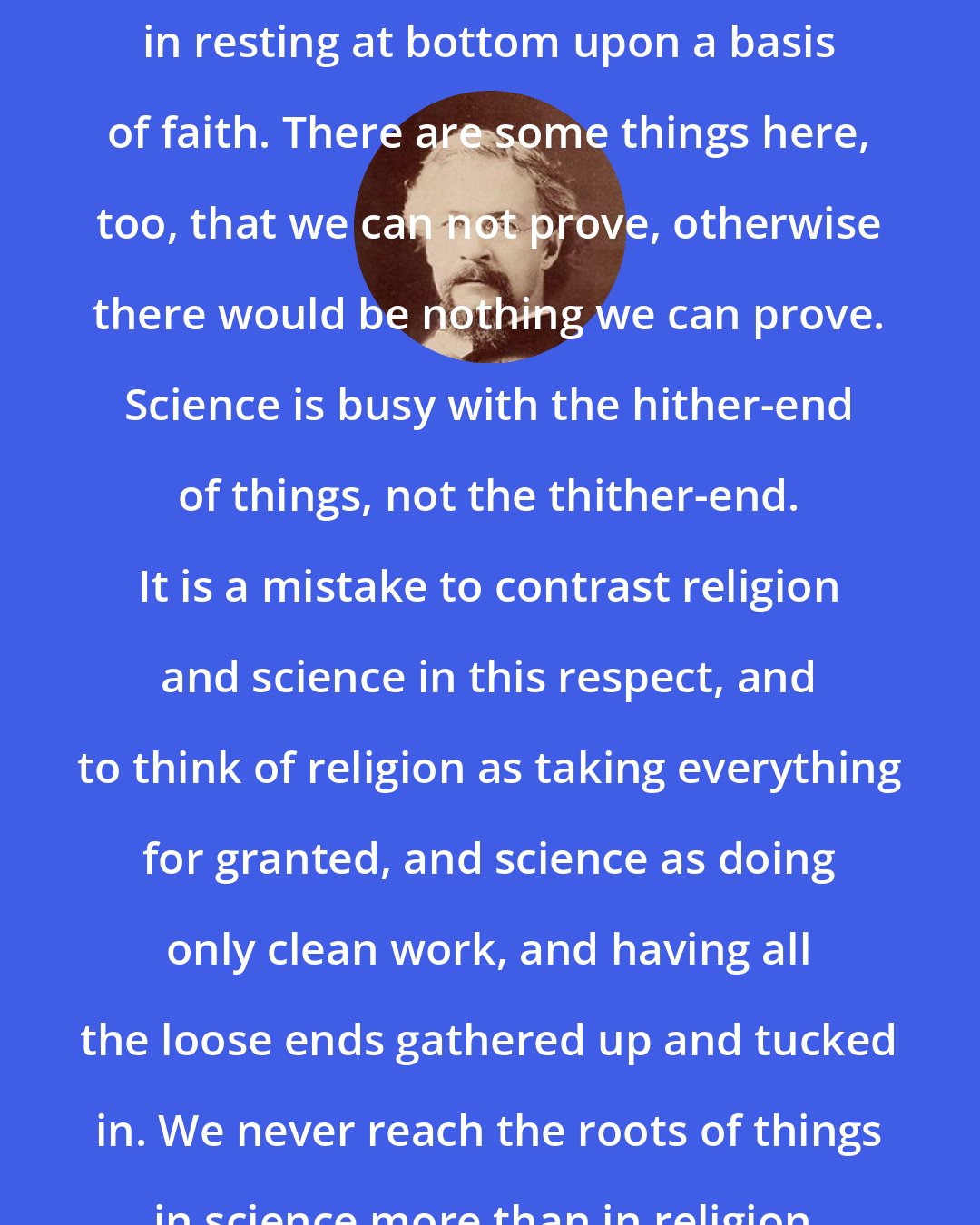 Charles Henry Parkhurst: Science is like society and trade, in resting at bottom upon a basis of faith. There are some things here, too, that we can not prove, otherwise there would be nothing we can prove. Science is busy with the hither-end of things, not the thither-end. It is a mistake to contrast religion and science in this respect, and to think of religion as taking everything for granted, and science as doing only clean work, and having all the loose ends gathered up and tucked in. We never reach the roots of things in science more than in religion.