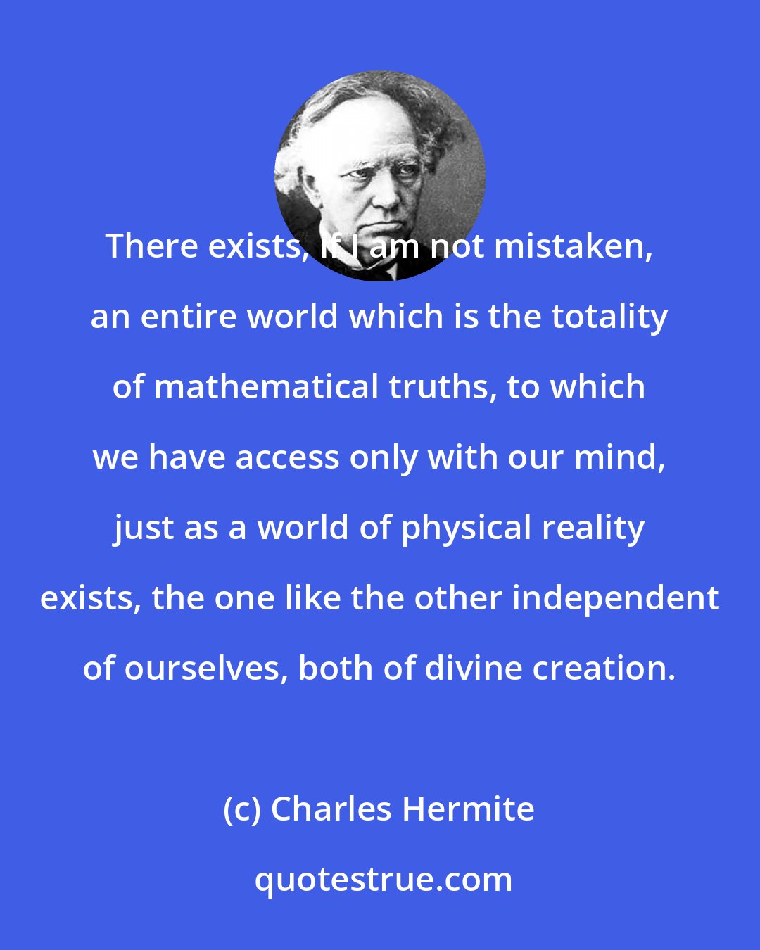 Charles Hermite: There exists, if I am not mistaken, an entire world which is the totality of mathematical truths, to which we have access only with our mind, just as a world of physical reality exists, the one like the other independent of ourselves, both of divine creation.