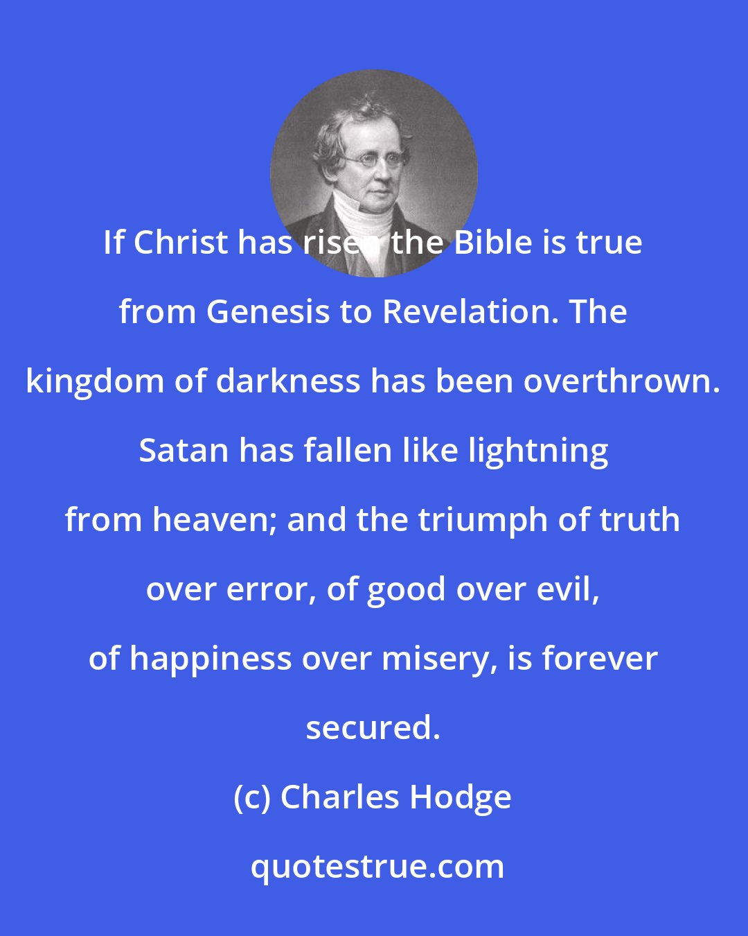 Charles Hodge: If Christ has risen the Bible is true from Genesis to Revelation. The kingdom of darkness has been overthrown. Satan has fallen like lightning from heaven; and the triumph of truth over error, of good over evil, of happiness over misery, is forever secured.