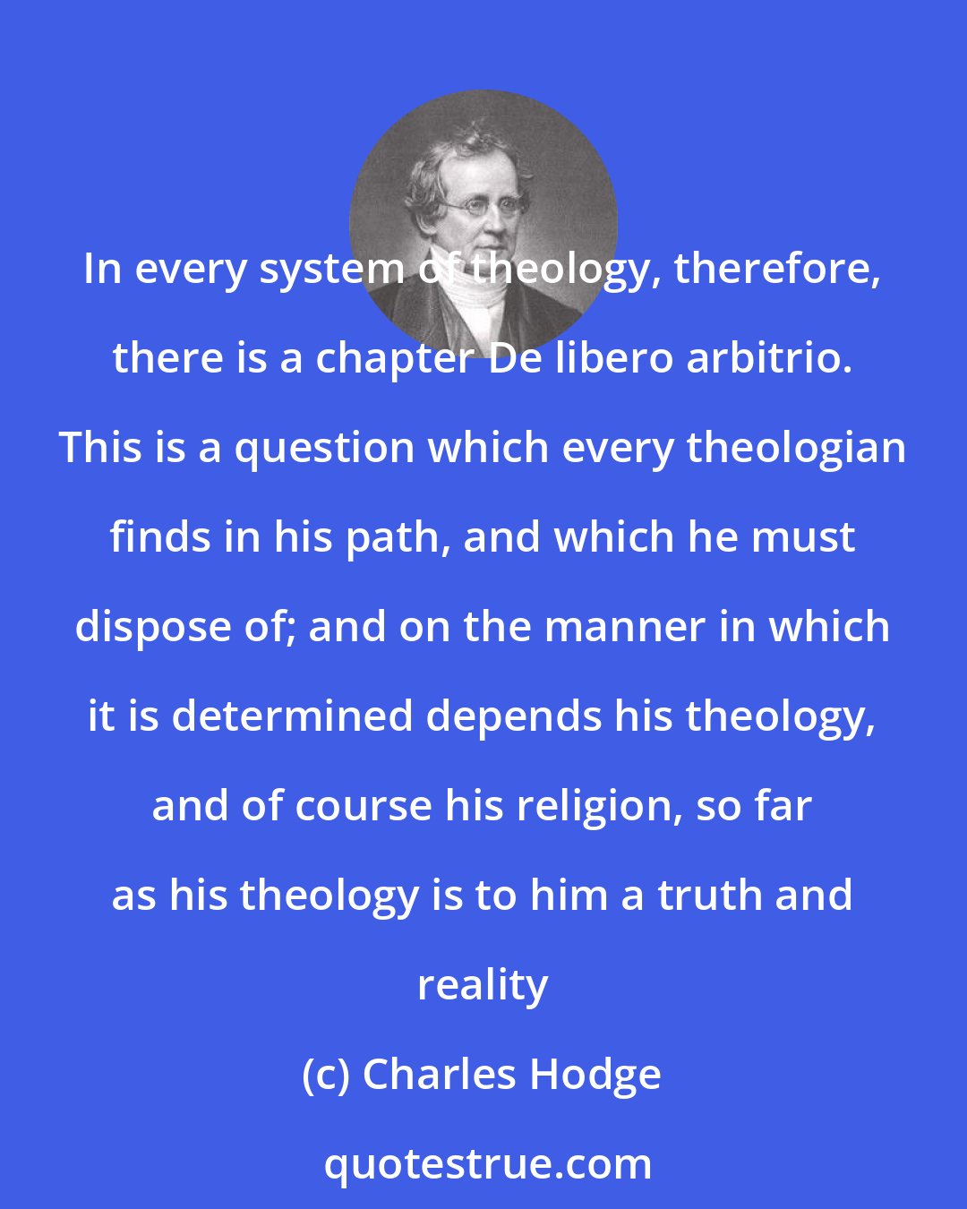 Charles Hodge: In every system of theology, therefore, there is a chapter De libero arbitrio. This is a question which every theologian finds in his path, and which he must dispose of; and on the manner in which it is determined depends his theology, and of course his religion, so far as his theology is to him a truth and reality