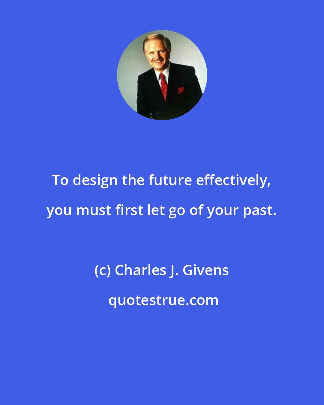 Charles J. Givens: To design the future effectively, you must first let go of your past.