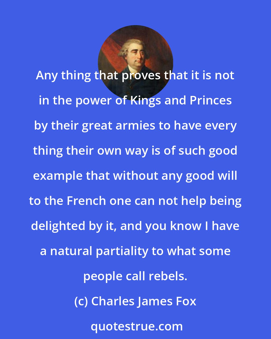 Charles James Fox: Any thing that proves that it is not in the power of Kings and Princes by their great armies to have every thing their own way is of such good example that without any good will to the French one can not help being delighted by it, and you know I have a natural partiality to what some people call rebels.