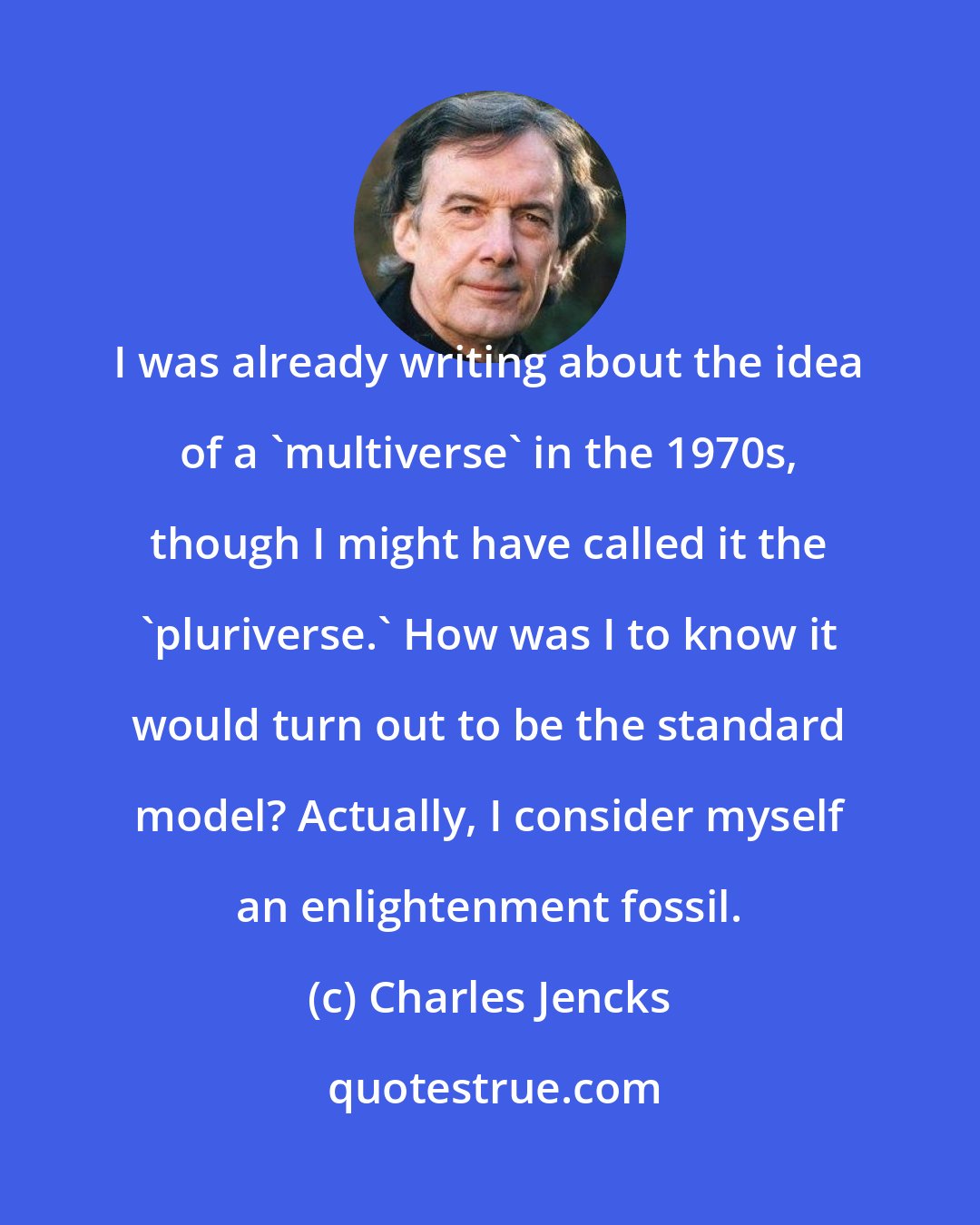 Charles Jencks: I was already writing about the idea of a 'multiverse' in the 1970s, though I might have called it the 'pluriverse.' How was I to know it would turn out to be the standard model? Actually, I consider myself an enlightenment fossil.
