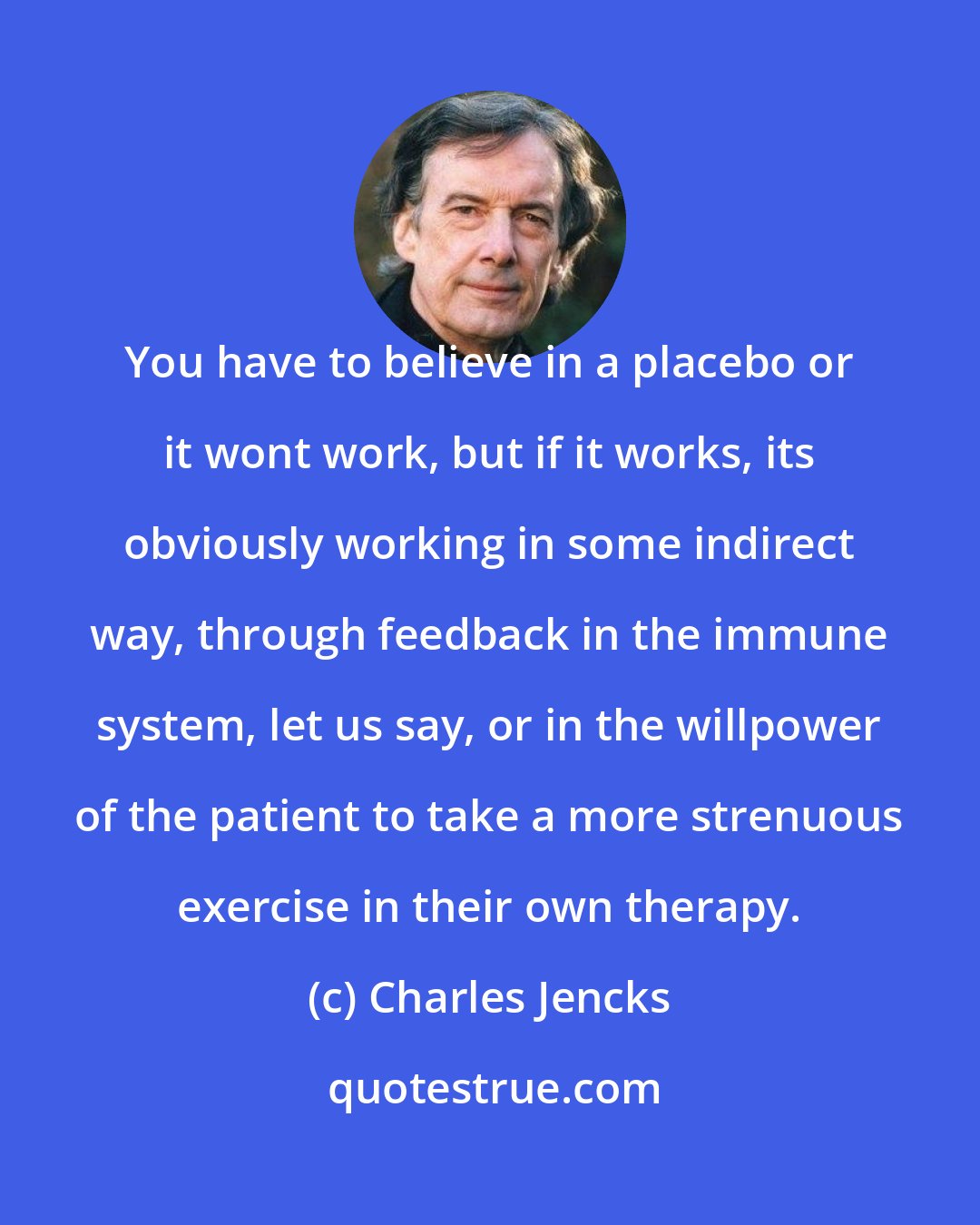 Charles Jencks: You have to believe in a placebo or it wont work, but if it works, its obviously working in some indirect way, through feedback in the immune system, let us say, or in the willpower of the patient to take a more strenuous exercise in their own therapy.