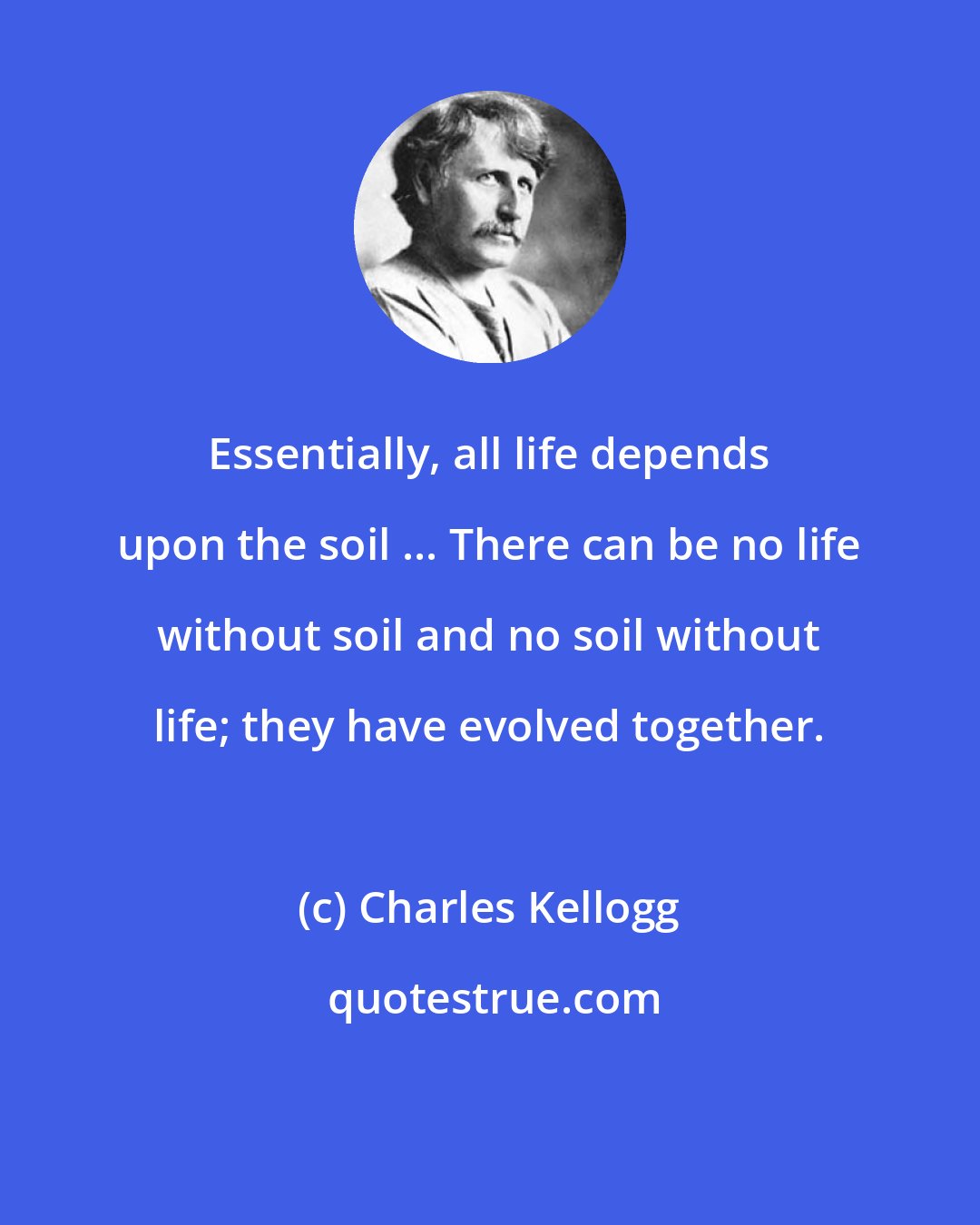Charles Kellogg: Essentially, all life depends upon the soil ... There can be no life without soil and no soil without life; they have evolved together.