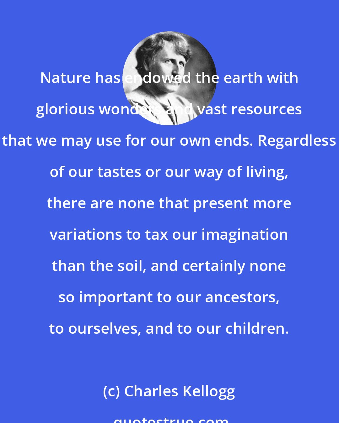 Charles Kellogg: Nature has endowed the earth with glorious wonders and vast resources that we may use for our own ends. Regardless of our tastes or our way of living, there are none that present more variations to tax our imagination than the soil, and certainly none so important to our ancestors, to ourselves, and to our children.