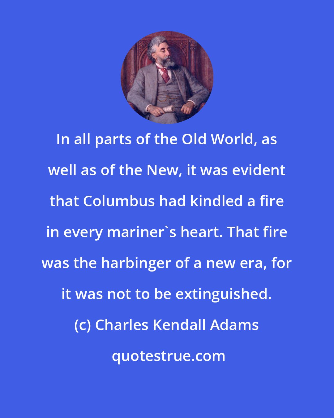 Charles Kendall Adams: In all parts of the Old World, as well as of the New, it was evident that Columbus had kindled a fire in every mariner's heart. That fire was the harbinger of a new era, for it was not to be extinguished.