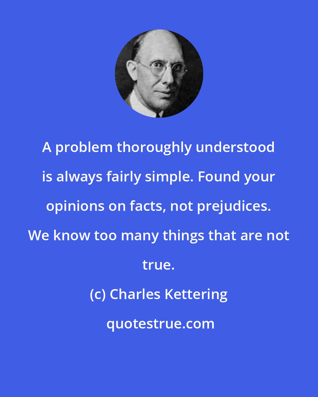Charles Kettering: A problem thoroughly understood is always fairly simple. Found your opinions on facts, not prejudices. We know too many things that are not true.