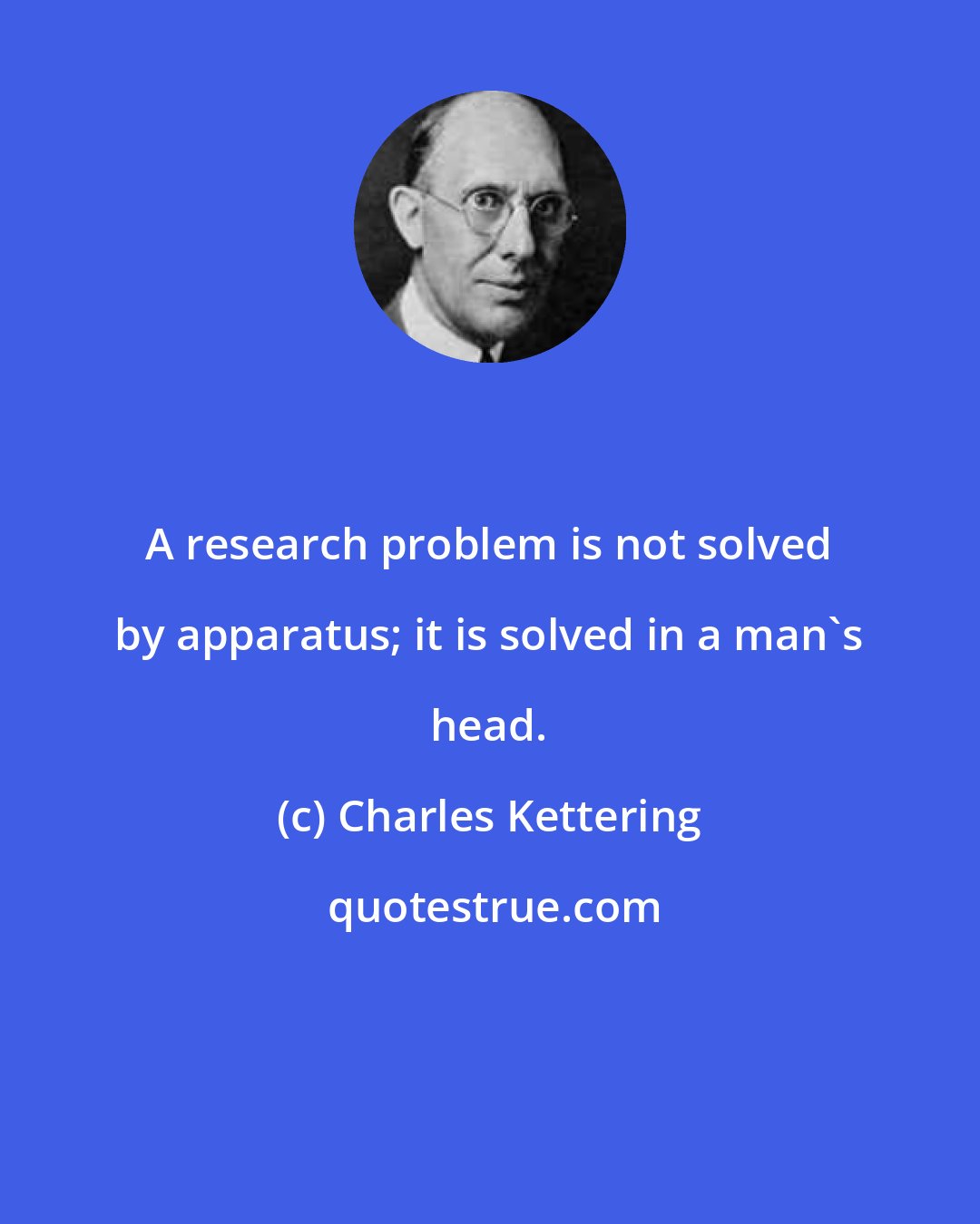 Charles Kettering: A research problem is not solved by apparatus; it is solved in a man's head.