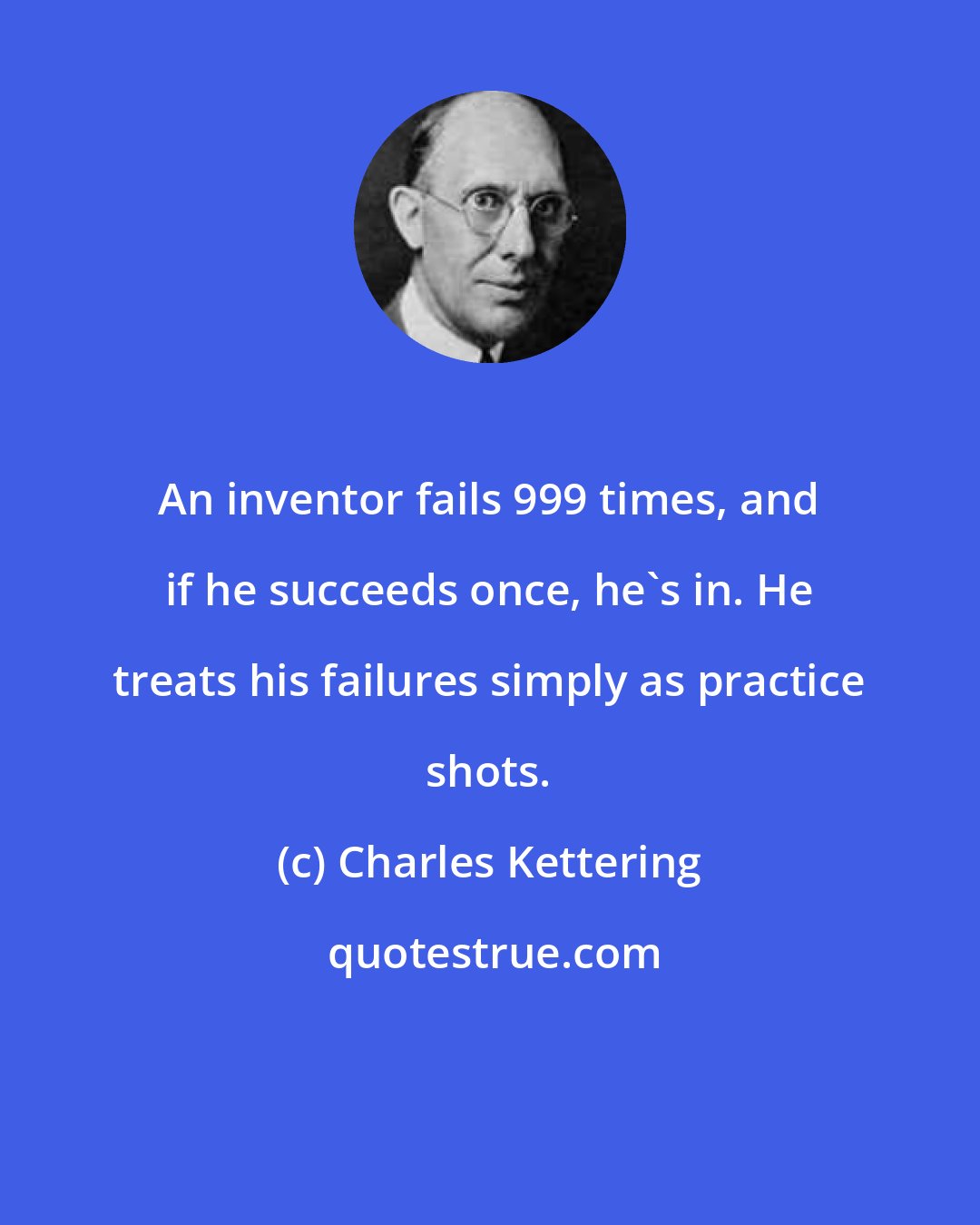 Charles Kettering: An inventor fails 999 times, and if he succeeds once, he's in. He treats his failures simply as practice shots.