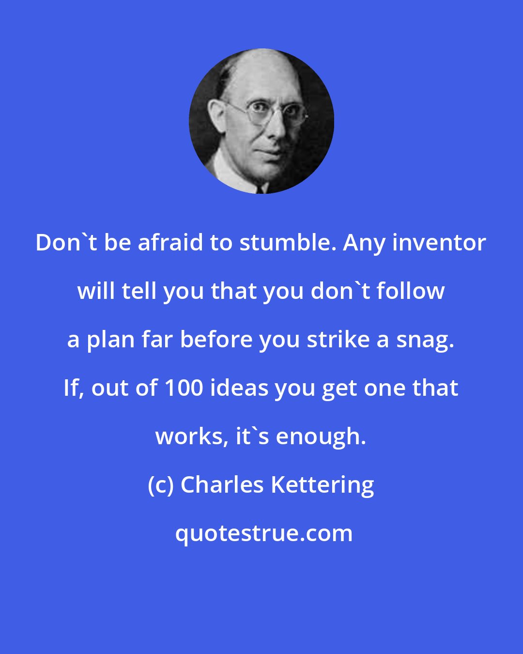 Charles Kettering: Don't be afraid to stumble. Any inventor will tell you that you don't follow a plan far before you strike a snag. If, out of 100 ideas you get one that works, it's enough.