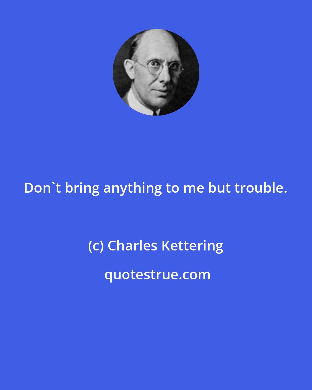Charles Kettering: Don't bring anything to me but trouble.