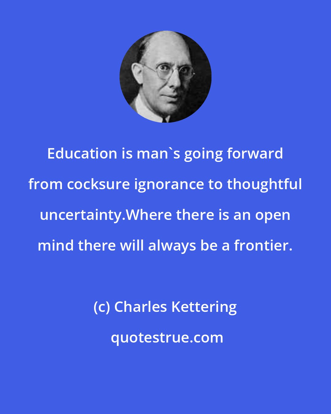 Charles Kettering: Education is man's going forward from cocksure ignorance to thoughtful uncertainty.Where there is an open mind there will always be a frontier.