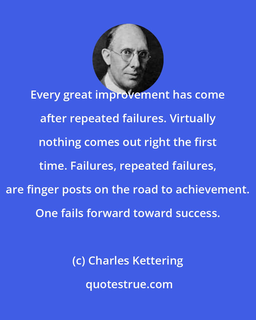 Charles Kettering: Every great improvement has come after repeated failures. Virtually nothing comes out right the first time. Failures, repeated failures, are finger posts on the road to achievement. One fails forward toward success.