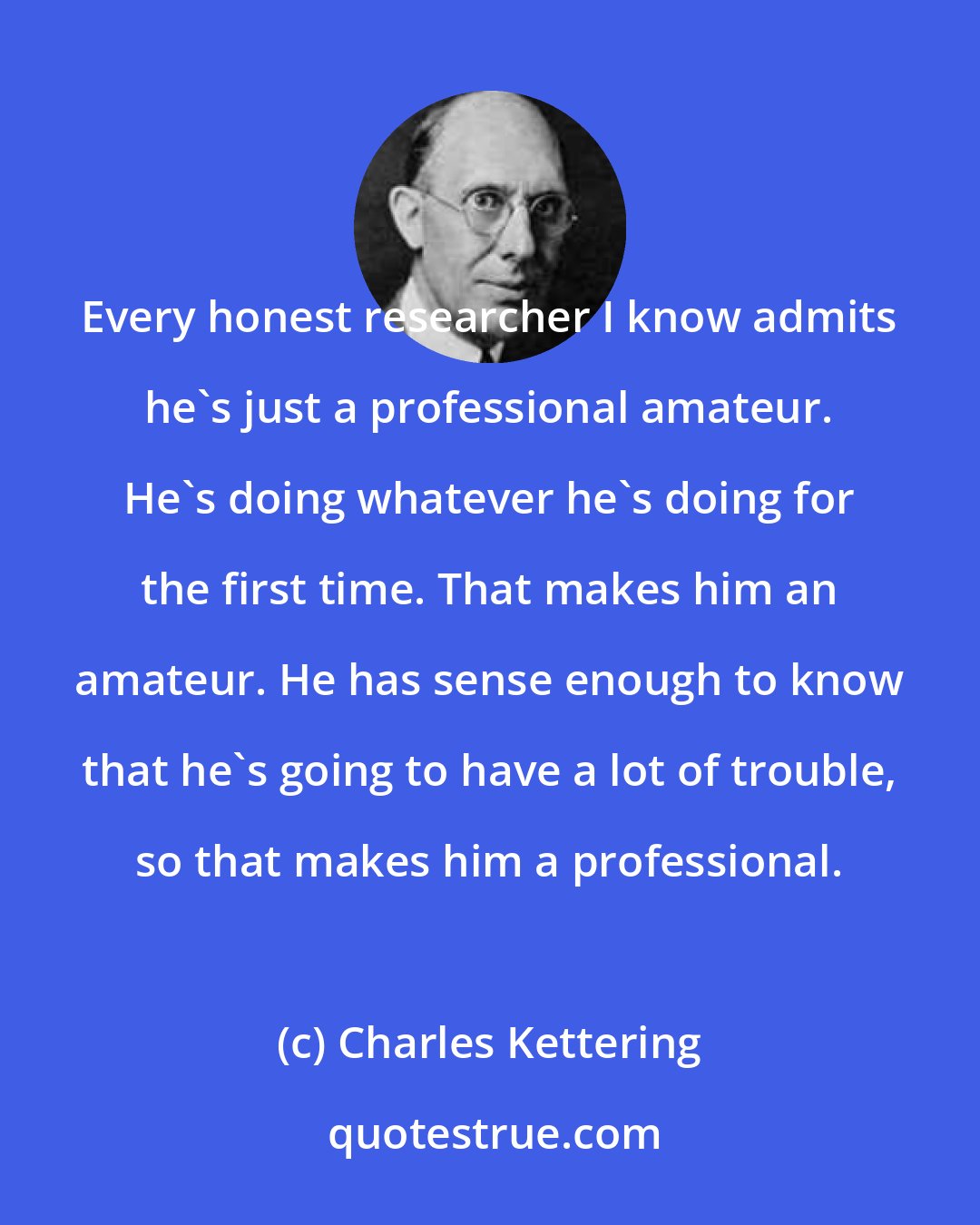 Charles Kettering: Every honest researcher I know admits he's just a professional amateur. He's doing whatever he's doing for the first time. That makes him an amateur. He has sense enough to know that he's going to have a lot of trouble, so that makes him a professional.