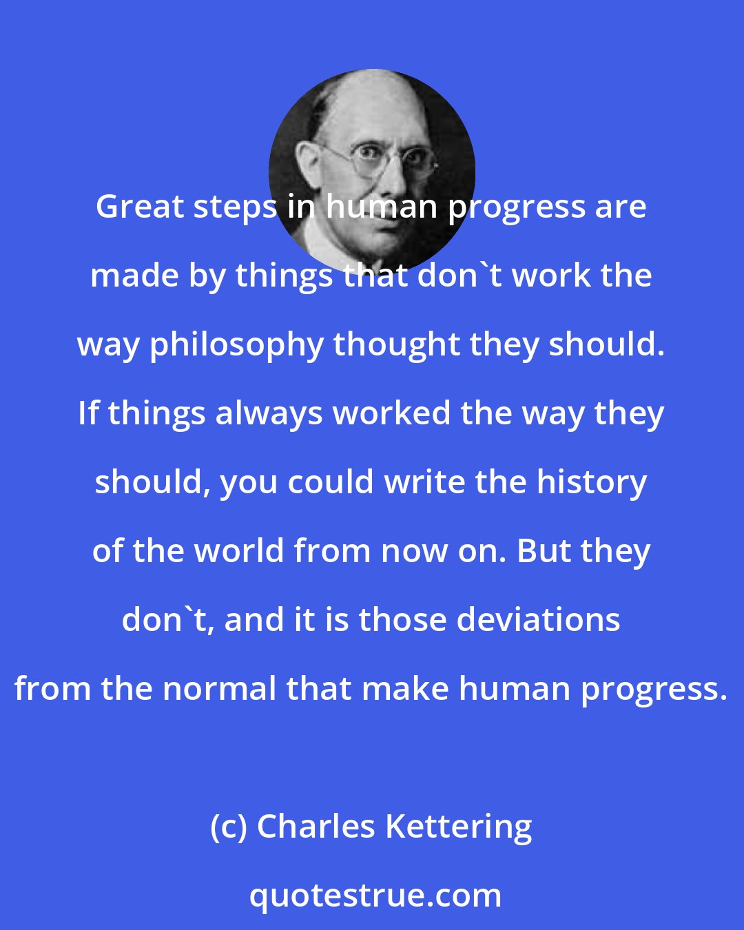 Charles Kettering: Great steps in human progress are made by things that don't work the way philosophy thought they should. If things always worked the way they should, you could write the history of the world from now on. But they don't, and it is those deviations from the normal that make human progress.