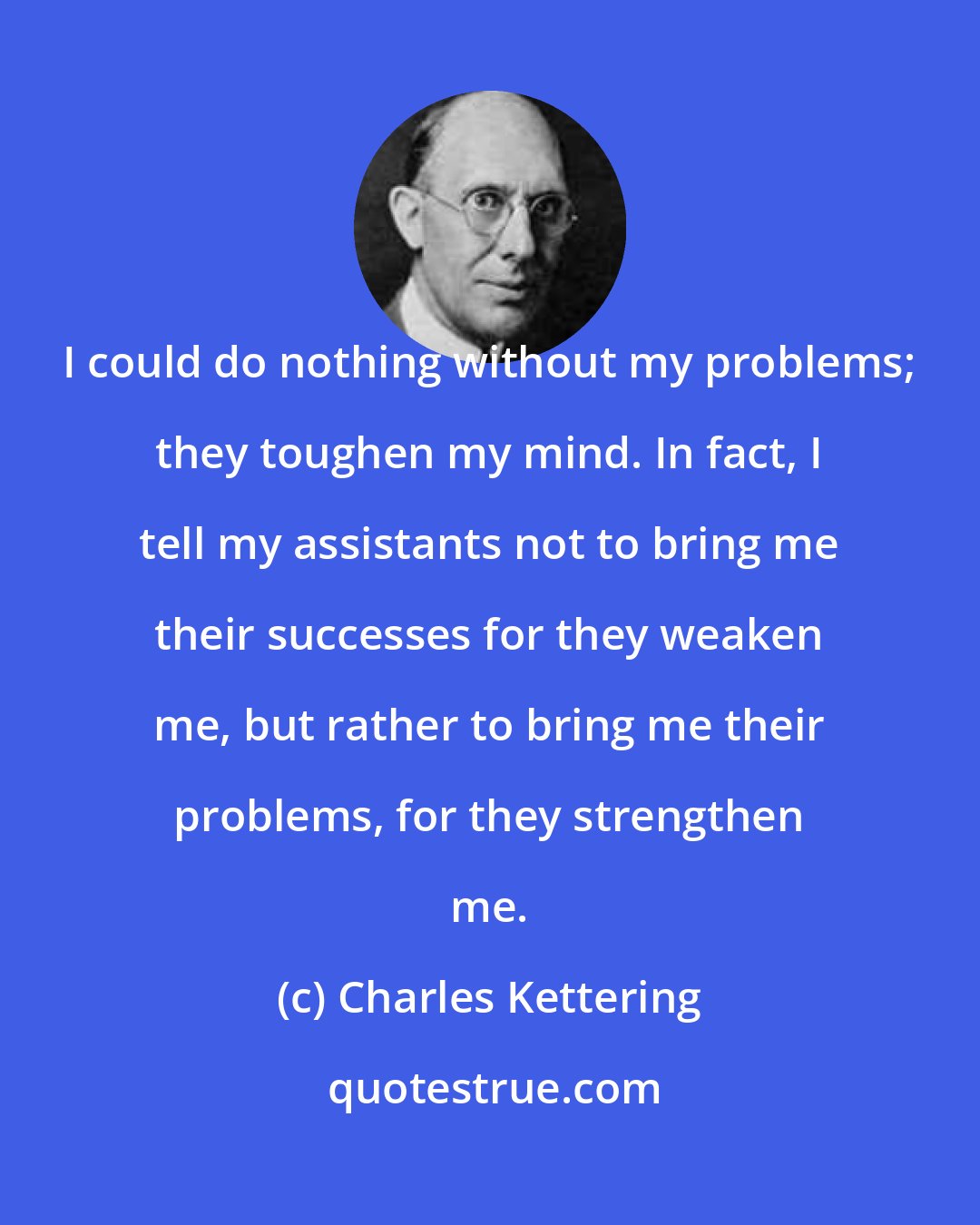 Charles Kettering: I could do nothing without my problems; they toughen my mind. In fact, I tell my assistants not to bring me their successes for they weaken me, but rather to bring me their problems, for they strengthen me.