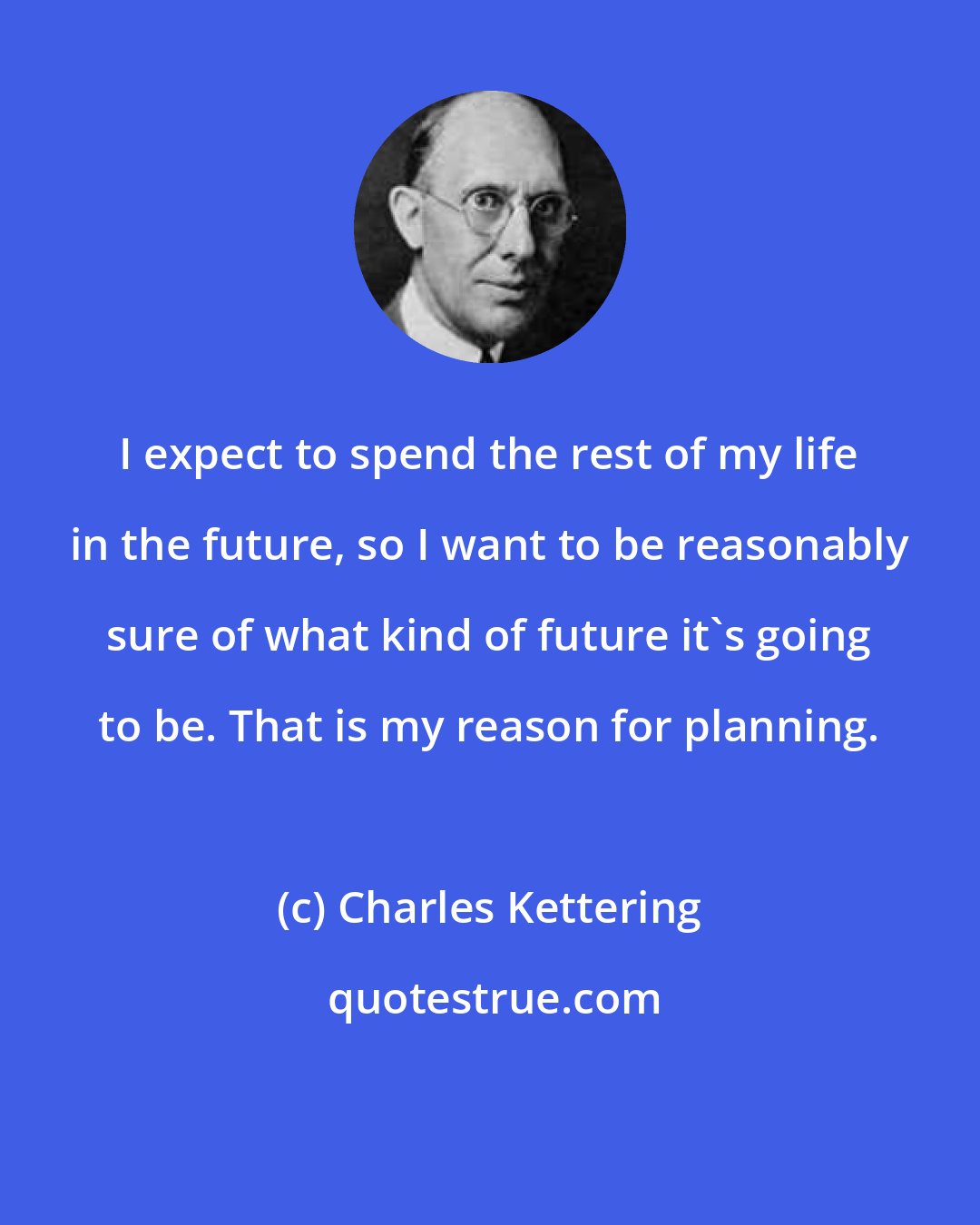 Charles Kettering: I expect to spend the rest of my life in the future, so I want to be reasonably sure of what kind of future it's going to be. That is my reason for planning.