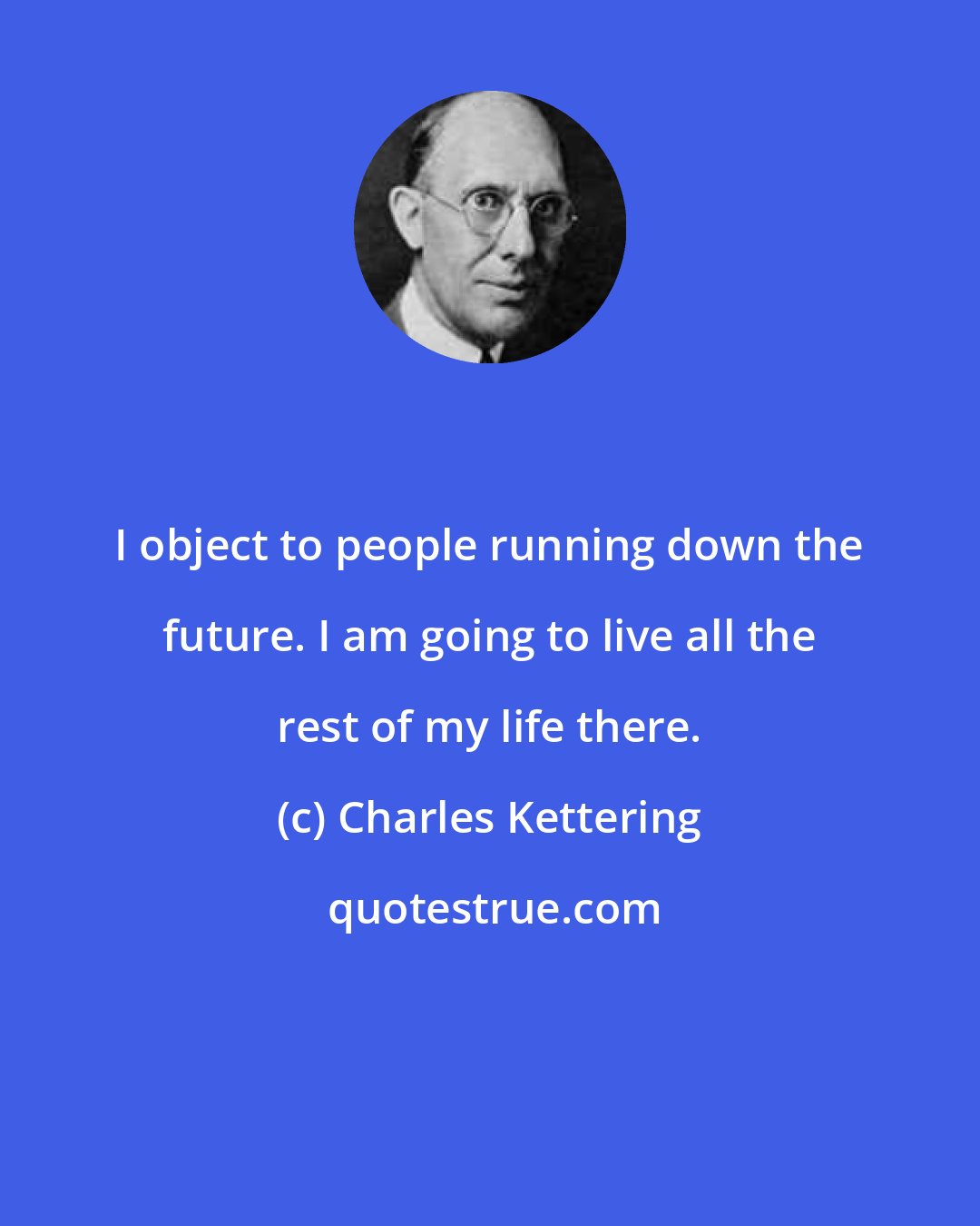 Charles Kettering: I object to people running down the future. I am going to live all the rest of my life there.