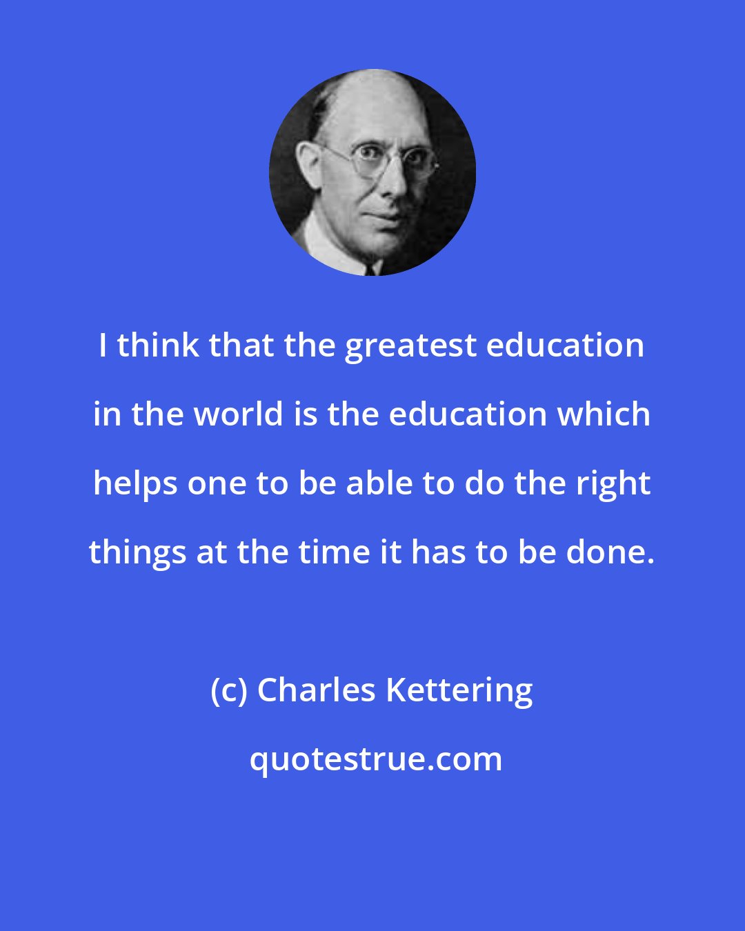 Charles Kettering: I think that the greatest education in the world is the education which helps one to be able to do the right things at the time it has to be done.