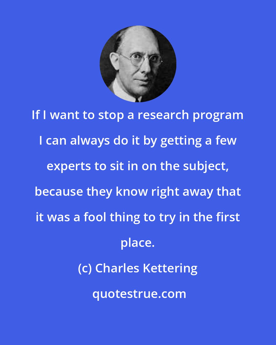 Charles Kettering: If I want to stop a research program I can always do it by getting a few experts to sit in on the subject, because they know right away that it was a fool thing to try in the first place.