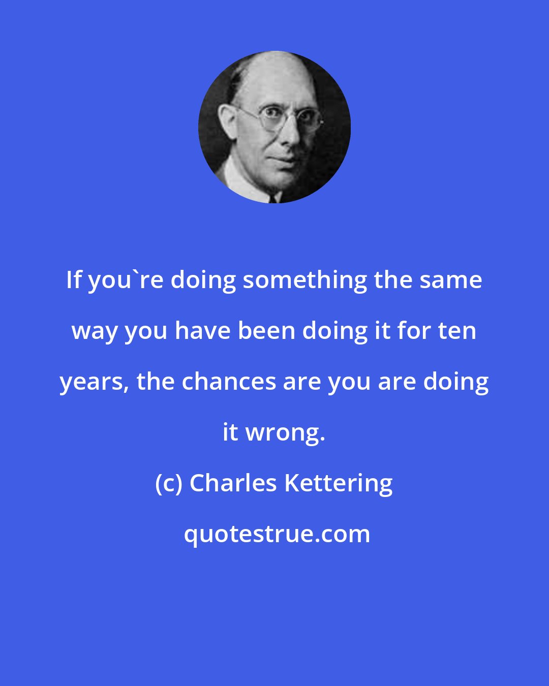 Charles Kettering: If you're doing something the same way you have been doing it for ten years, the chances are you are doing it wrong.