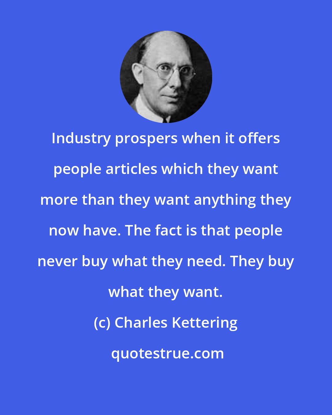 Charles Kettering: Industry prospers when it offers people articles which they want more than they want anything they now have. The fact is that people never buy what they need. They buy what they want.
