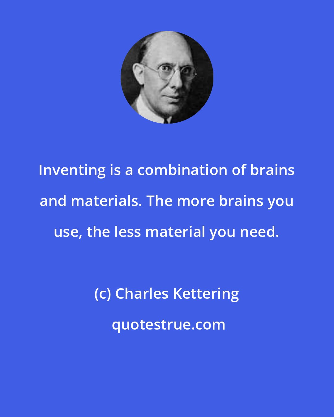 Charles Kettering: Inventing is a combination of brains and materials. The more brains you use, the less material you need.