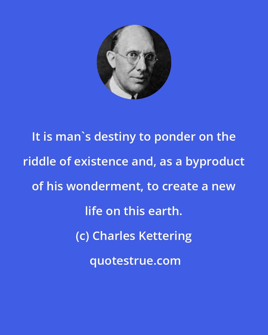 Charles Kettering: It is man's destiny to ponder on the riddle of existence and, as a byproduct of his wonderment, to create a new life on this earth.