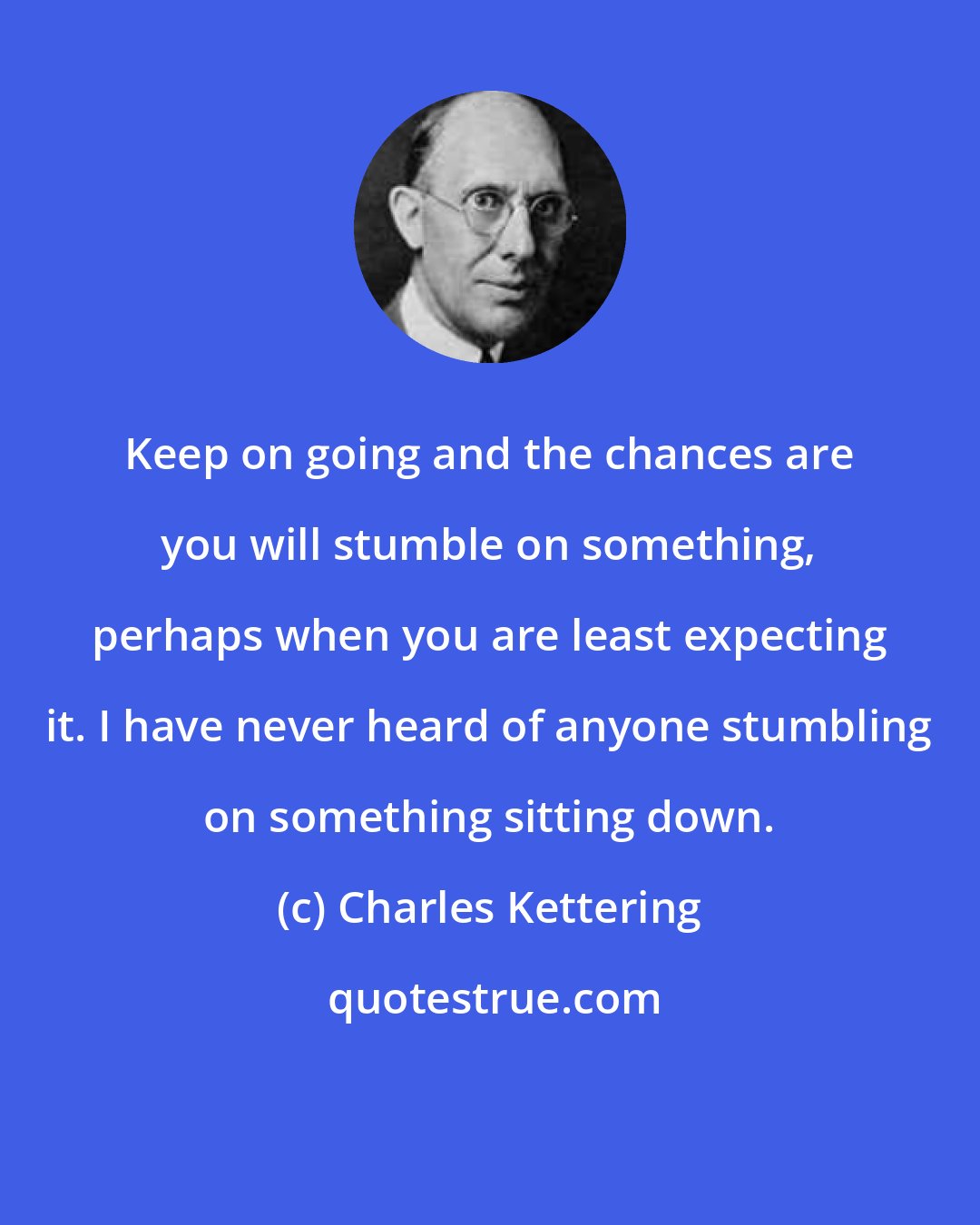 Charles Kettering: Keep on going and the chances are you will stumble on something, perhaps when you are least expecting it. I have never heard of anyone stumbling on something sitting down.